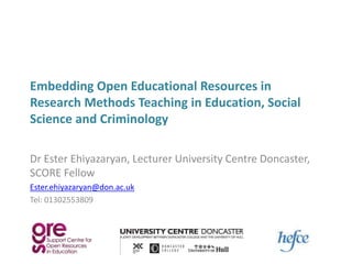 Embedding Open Educational Resources in Research Methods Teaching in Education, Social Science and Criminology Dr Ester Ehiyazaryan, Lecturer University Centre Doncaster, SCORE Fellow Ester.ehiyazaryan@don.ac.uk Tel: 01302553809 