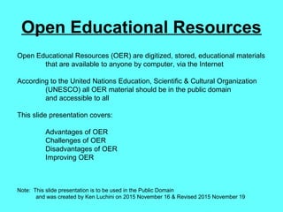 Open Educational Resources
Open Educational Resources (OER) are digitized, stored, educational materials
that are available to anyone by computer, via the Internet
According to the United Nations Education, Scientific & Cultural Organization
(UNESCO) all OER material should be in the public domain
and accessible to all
This slide presentation covers:
Advantages of OER
Challenges of OER
Disadvantages of OER
Improving OER
Note: This slide presentation is to be used in the Public Domain
and was created by Ken Luchini on 2015 November 16 & Revised 2015 November 19
 