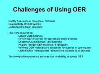 Challenges of Using OER
Quality Assurance of resources / materials
Sustainability of OER website
Understanding Open Licensing
Plus Time required to:
Locate OER materials
Review OER materials for appropriate grade level use
Checking OER materials’ user Licenses
Prepare / modify OER materials, if necessary
Verifying OER materials are accessible for duration of your course
OER material media players / readers are available to all students
Technological hardware and software tool availability to access OER
 