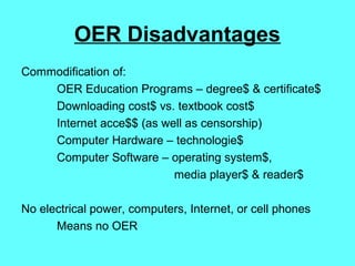 OER Disadvantages
Commodification of:
OER Education Programs – degree$ & certificate$
Downloading cost$ vs. textbook cost$
Internet acce$$ (as well as censorship)
Computer Hardware – technologie$
Computer Software – operating system$,
media player$ & reader$
No electrical power, computers, Internet, or cell phones
Means no OER
 
