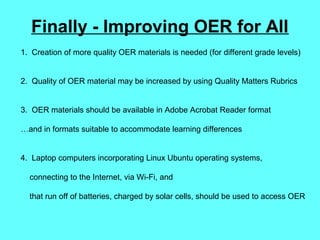 Finally - Improving OER for All
1. Creation of more quality OER materials is needed (for different grade levels)
2. Quality of OER material may be increased by using Quality Matters Rubrics
3. OER materials should be available in Adobe Acrobat Reader format
…and in formats suitable to accommodate learning differences
4. Laptop computers incorporating Linux Ubuntu operating systems,
connecting to the Internet, via Wi-Fi, and
that run off of batteries, charged by solar cells, should be used to access OER
 