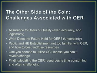 • Assurance to Users of Quality (even accuracy, and
legitimacy)
• What Does the Future Hold for OER? (Uncertainty)
• Public and HE Establishment not too familiar with OER,
and how to best find/use resources
• One you choose to utilize CC License you can’t
revoke/change
• Finding/locating the OER resources is time consuming
and often challenging
 