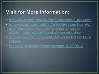 • http://en.wikipedia.org/wiki/Open_educational_resources
• http://www.educause.edu/ero/article/ten-years-later-why-
open-educational-resources-have-not-noticeably-
affected-higher-education-and-why-we-should-ca
• http://www.curriki.org/?gclid=CLOFw7e9zLkCFcU5Qgod
HnMAfg
• http://wiki.creativecommons.org/What_is_OER%3F
 