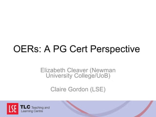 OERs: A PG Cert Perspective Elizabeth Cleaver (Newman University College/UoB) Claire Gordon (LSE) 