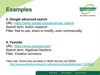 Examples
3. Google advanced search
URL: https://www.google.com/advanced_search
Search term: Action research
Filter: free to use, share or modify, even commercially
4. Youtube
URL: https://www.youtube.com/
Search term: Algebraic fractions
Filter: Creative commons
Take note: Some links provided in OERs text are not OERs!
http://www.qualitative-research.net/index.php/fqs/article/view/1127/2507
 