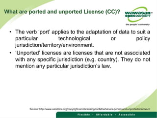 What are ported and unported License (CC)?
• The verb ‘port’ applies to the adaptation of data to suit a
particular technological or policy
jurisdiction/territory/environment.
• ‘Unported’ licenses are licenses that are not associated
with any specific jurisdiction (e.g. country). They do not
mention any particular jurisdiction’s law.
Source: http://www.oerafrica.org/copyright-and-licensing-toolkit/what-are-ported-and-unported-licence-cc
 