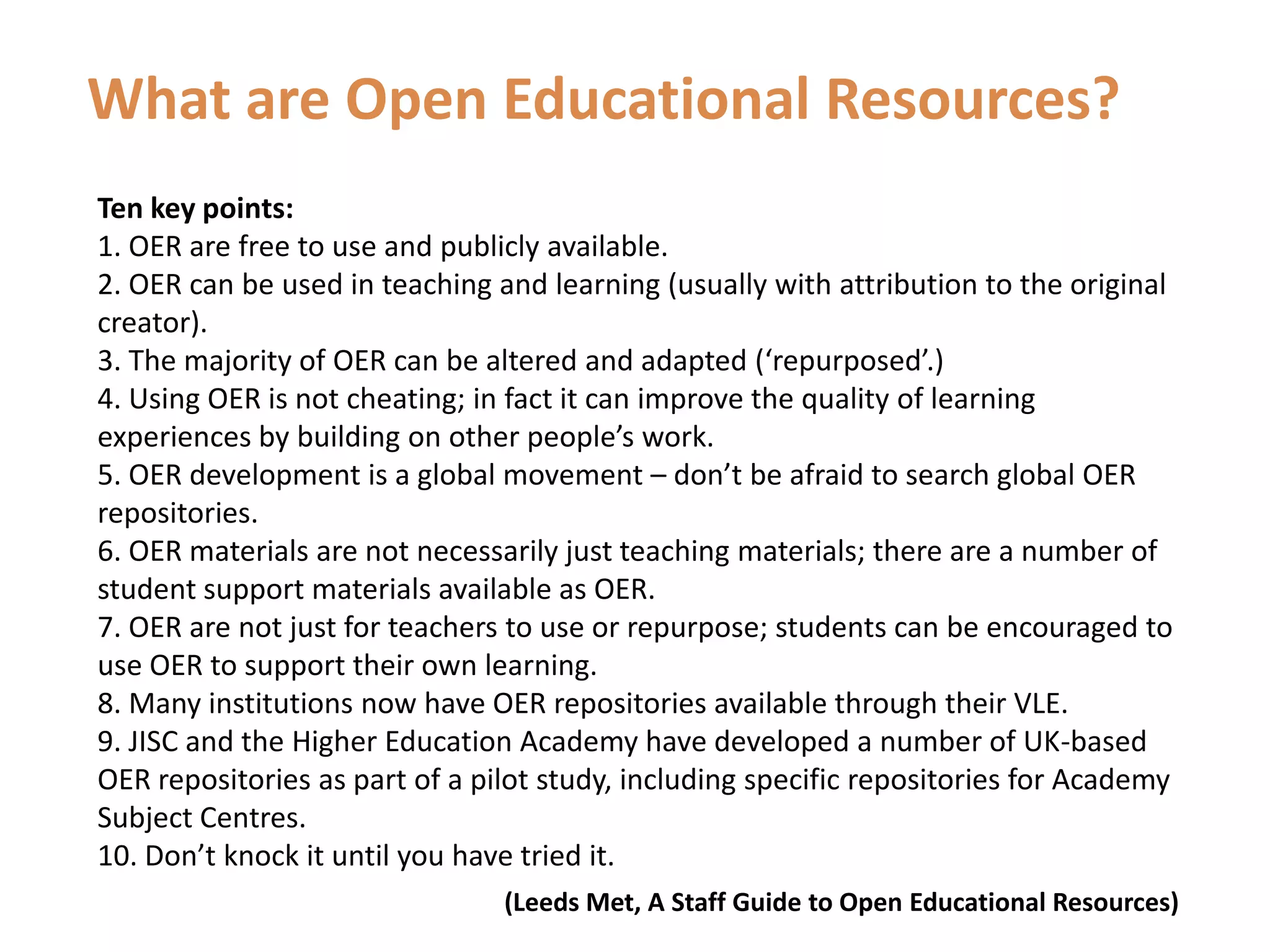 What are Open Educational Resources?Ten key points:1. OER are free to use and publicly available.2. OER can be used in teaching and learning (usually with attribution to the original creator).3. The majority of OER can be altered and adapted (‘repurposed’.)4. Using OER is not cheating; in fact it can improve the quality of learning experiences by building on other people’s work.5. OER development is a global movement – don’t be afraid to search global OER repositories.6. OER materials are not necessarily just teaching materials; there are a number of student support materials available as OER.7. OER are not just for teachers to use or repurpose; students can be encouraged to use OER to support their own learning.8. Many institutions now have OER repositories available through their VLE.9. JISC and the Higher Education Academy have developed a number of UK-based OER repositories as part of a pilot study, including specific repositories for Academy Subject Centres.10. Don’t knock it until you have tried it. (Leeds Met, A Staff Guide to Open Educational Resources)
