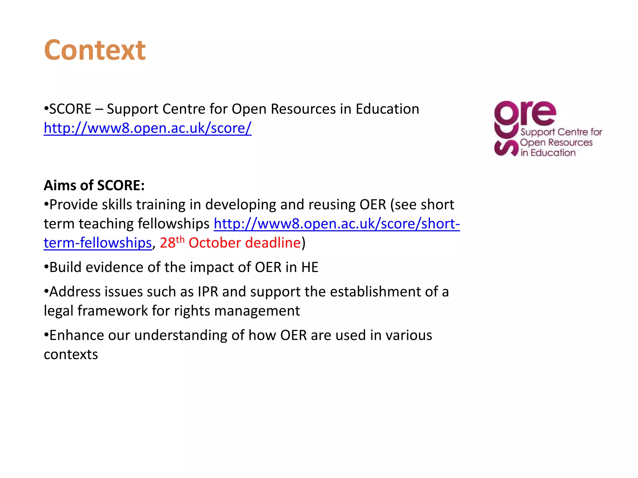 ContextSCORE – Support Centre for Open Resources in Educationhttp://www8.open.ac.uk/score/Aims of SCORE:Provide skills training in developing and reusing OER (see short term teaching fellowships http://www8.open.ac.uk/score/short-term-fellowships, 28th October deadline)