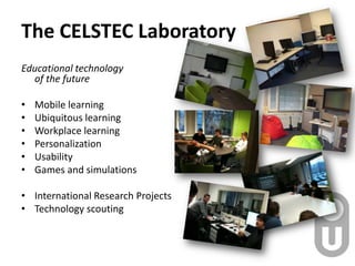 The CELSTEC Laboratory,[object Object],Educational technologyof the future,[object Object],Mobile learning,[object Object],Ubiquitous learning,[object Object],Workplace learning ,[object Object],Personalization,[object Object],Usability,[object Object],Games and simulations,[object Object],International Research Projects,[object Object],Technology scouting,[object Object]