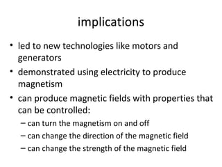implications
• led to new technologies like motors and
generators
• demonstrated using electricity to produce
magnetism
• can produce magnetic fields with properties that
can be controlled:
– can turn the magnetism on and off
– can change the direction of the magnetic field
– can change the strength of the magnetic field

 