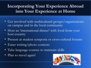 Incorporating Your Experience Abroad into Your Experience at Home Get involved with multicultural groups/organizations on campus and in the local community Host an ‘international dinner’ with food from your host country Present at student symposia or cross-cultural forums Enter writing/photo contests Take language courses to maintain skills Plan to travel again! 