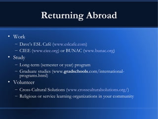 Returning Abroad Work Dave’s ESL Café ( www.eslcafe.com ) CIEE ( www.ciee.org ) or BUNAC ( www.bunac.org ) Study Long-term (semester or year) program Graduate studies (www. gradschools .com/international-programs.html) Volunteer Cross-Cultural Solutions ( www.crossculturalsolutions.org/ ) Religious or service learning organizations in your community 