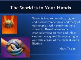 The World is in Your Hands Travel is fatal to prejudice, bigotry and narrow-mindedness, and many of our people need it sorely on these accounts. Broad, wholesome, charitable views of men and things can not be acquired by vegetating in one little corner of the earth all one's lifetime.  -Mark Twain 