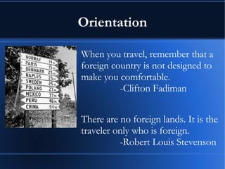 Orientation When you travel, remember that a foreign country is not designed to make you comfortable.  -Clifton Fadiman There are no foreign lands. It is the traveler only who is foreign. -Robert Louis Stevenson   