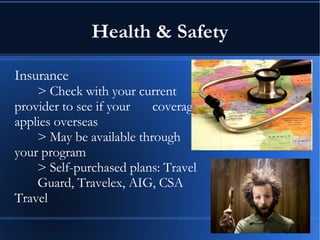 Health & Safety Insurance > Check with your current  provider to see if your  coverage applies overseas > May be available through  your program > Self-purchased plans: Travel  Guard, Travelex, AIG, CSA  Travel 