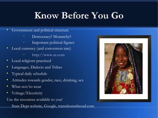 Know Before You Go Government and political structure Democracy? Monarchy?  Important political figures Local currency (and conversion rate) http:// www.xe.com Local religions practiced Languages, Dialects and Tribes Typical daily schedule Attitudes towards gender, race, drinking, sex What not/to wear Voltage/Electricity Use the resources available to you!  State Dept website, Google, transitionsabroad.com 
