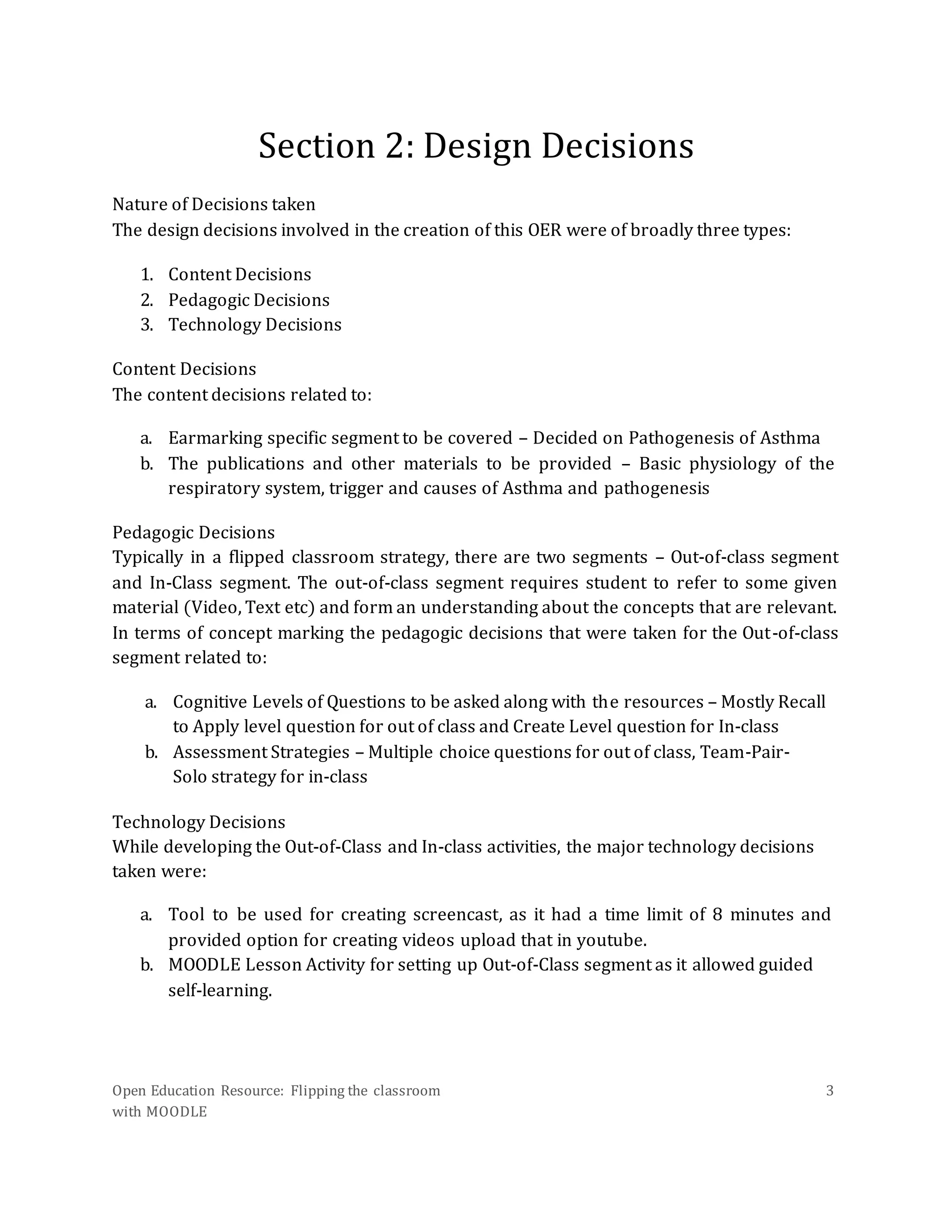 Open Education Resource: Flipping the classroom
with MOODLE
3
Section 2: Design Decisions
Nature of Decisions taken
The design decisions involved in the creation of this OER were of broadly three types:
1. Content Decisions
2. Pedagogic Decisions
3. Technology Decisions
Content Decisions
The content decisions related to:
a. Earmarking specific segment to be covered – Decided on Pathogenesis of Asthma
b. The publications and other materials to be provided – Basic physiology of the
respiratory system, trigger and causes of Asthma and pathogenesis
Pedagogic Decisions
Typically in a flipped classroom strategy, there are two segments – Out-of-class segment
and In-Class segment. The out-of-class segment requires student to refer to some given
material (Video, Text etc) and form an understanding about the concepts that are relevant.
In terms of concept marking the pedagogic decisions that were taken for the Out-of-class
segment related to:
a. Cognitive Levels of Questions to be asked along with the resources – Mostly Recall
to Apply level question for out of class and Create Level question for In-class
b. Assessment Strategies – Multiple choice questions for out of class, Team-Pair-
Solo strategy for in-class
Technology Decisions
While developing the Out-of-Class and In-class activities, the major technology decisions
taken were:
a. Tool to be used for creating screencast, as it had a time limit of 8 minutes and
provided option for creating videos upload that in youtube.
b. MOODLE Lesson Activity for setting up Out-of-Class segment as it allowed guided
self-learning.
 