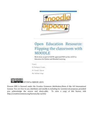 Open Education Resource:
Flipping the classroom with
MOODLE
Work done as part of AICTE approved FDP on Use of ICT in
Education for Online and Blended Learning
Team1
Dr Pushpraj S Gupta
Dr. Pranati Chavan
Ms. SaiDatri Arige
ICT FDP in SKBCOP, 2019.
Present OER is licensed under the Creative Commons Attribution-Share A like 4.0 International
License. You are free to use, distribute and modify it, including for commercial purposes, provided
you acknowledge the source and share-alike. To view a copy of this license, visit
http://creativecommons.org/licenses/by-sa/4.0/
lH
 