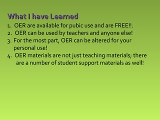 What I have Learned
1. OER are available for pubic use and are FREE!!.
2. OER can be used by teachers and anyone else!
3. For the most part, OER can be altered for your
personal use!
4. OER materials are not just teaching materials; there
are a number of student support materials as well!

 