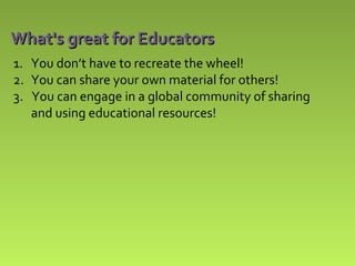 What's great for Educators
1. You don’t have to recreate the wheel!
2. You can share your own material for others!
3. You can engage in a global community of sharing
and using educational resources!

 
