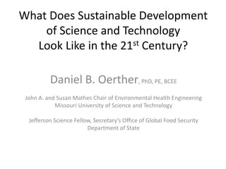 What Does Sustainable Development
of Science and Technology
Look Like in the 21st Century?
Daniel B. Oerther, PhD, PE, BCEE
John A. and Susan Mathes Chair of Environmental Health Engineering
Missouri University of Science and Technology
Jefferson Science Fellow, Secretary’s Office of Global Food Security
Department of State
 