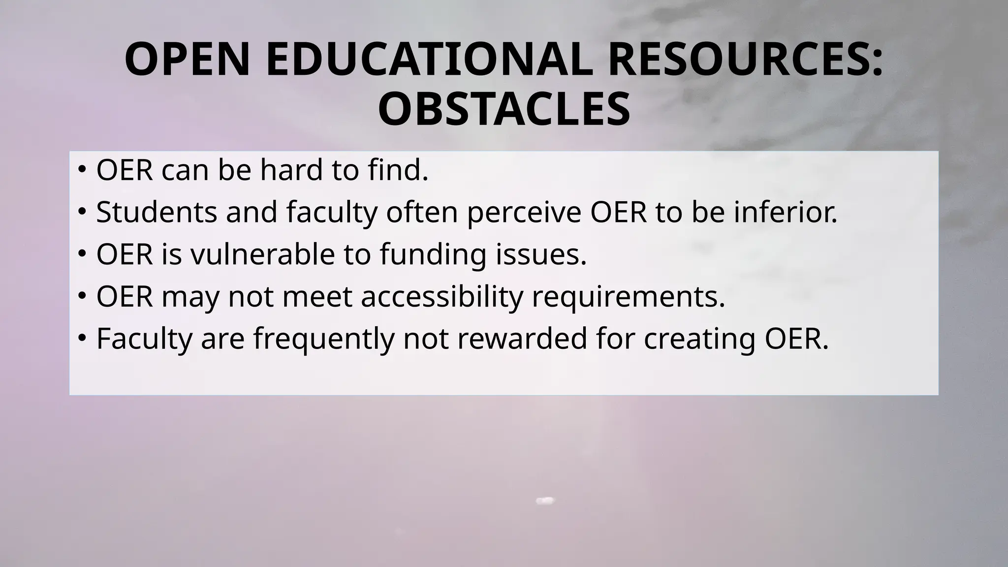 OPEN EDUCATIONAL RESOURCES:
OBSTACLES
• OER can be hard to find.
• Students and faculty often perceive OER to be inferior.
• OER is vulnerable to funding issues.
• OER may not meet accessibility requirements.
• Faculty are frequently not rewarded for creating OER.
 