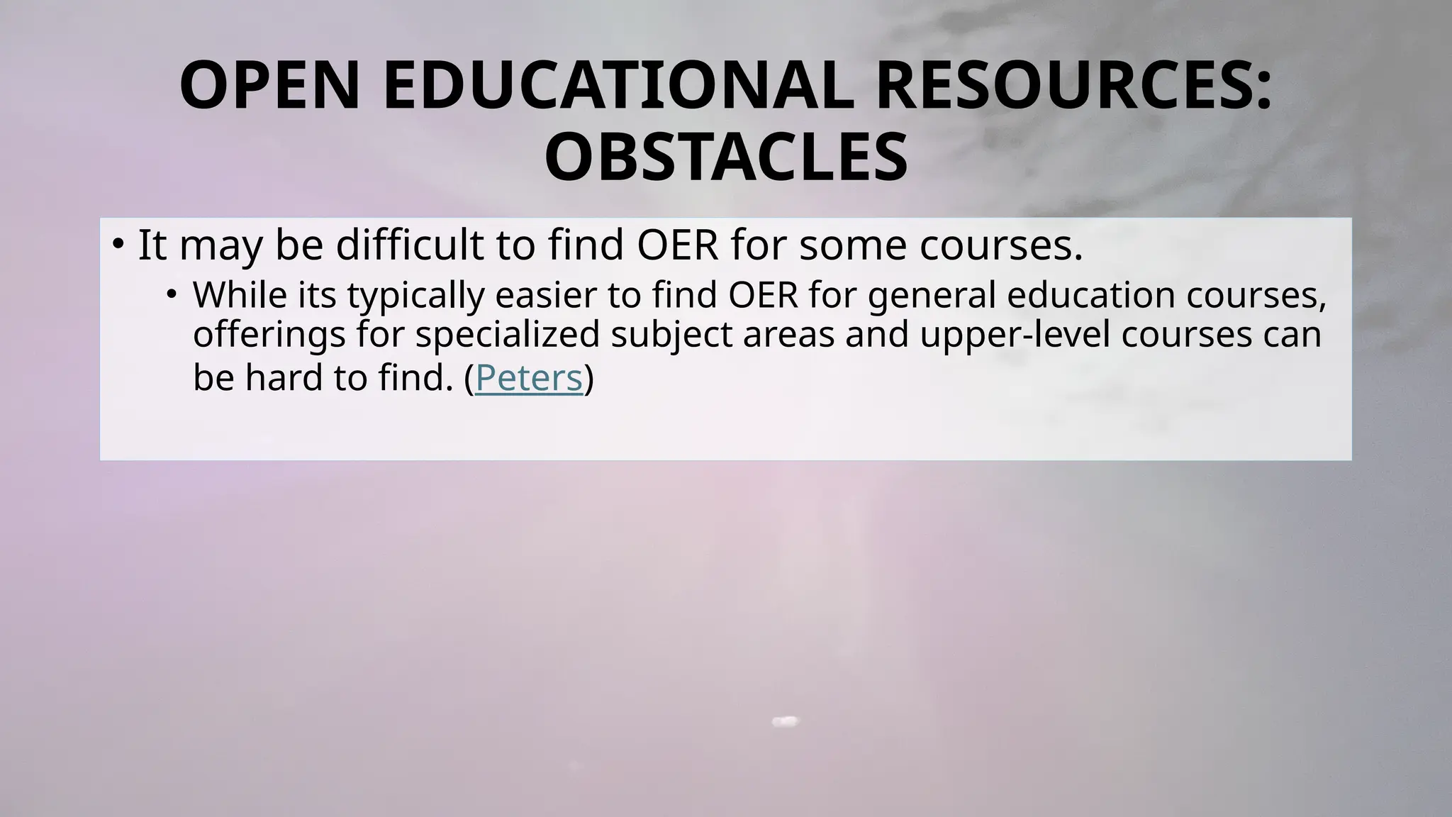 OPEN EDUCATIONAL RESOURCES:
OBSTACLES
• It may be difficult to find OER for some courses.
• While its typically easier to find OER for general education courses,
offerings for specialized subject areas and upper-level courses can
be hard to find. (Peters)
 