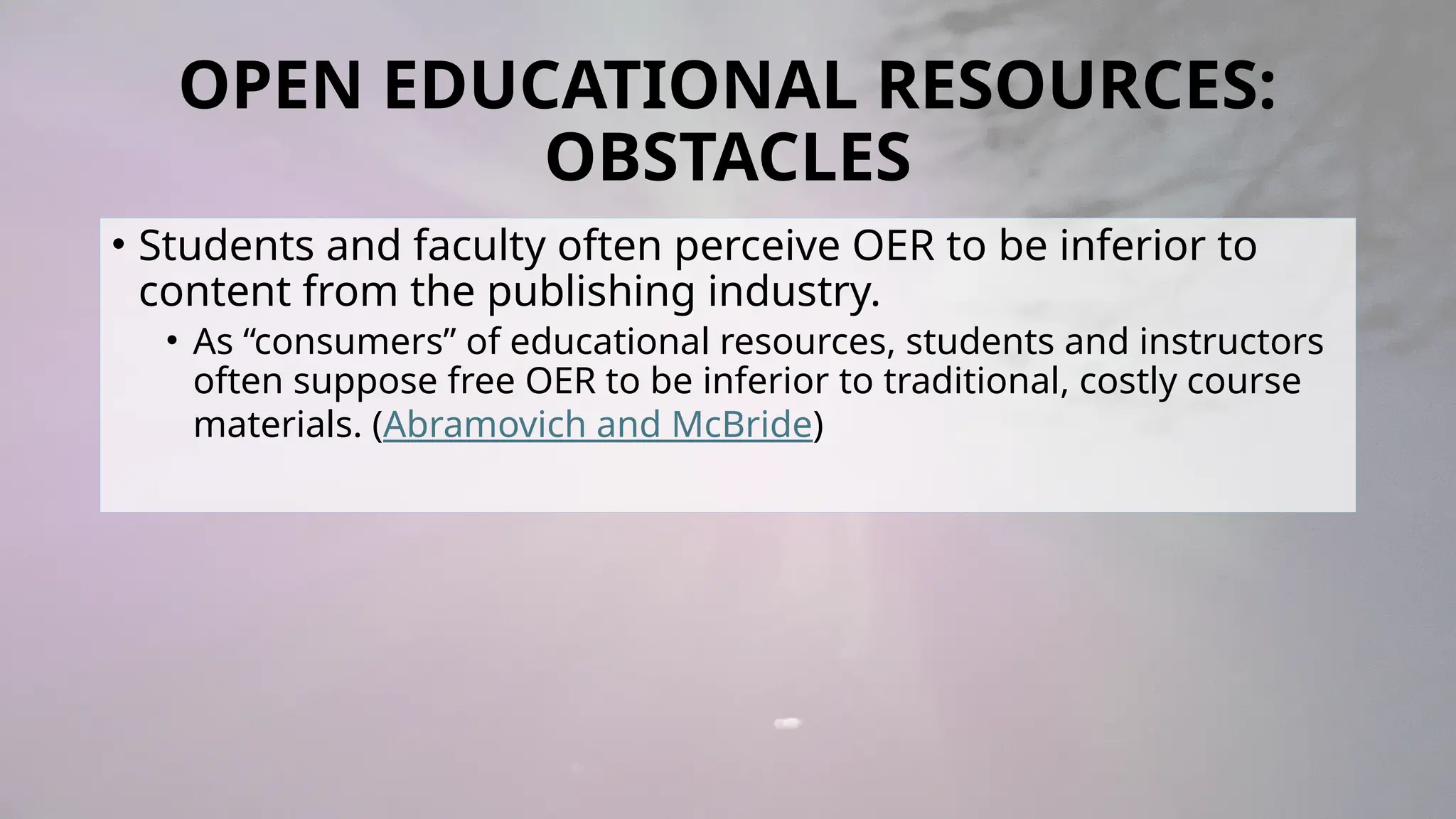 OPEN EDUCATIONAL RESOURCES:
OBSTACLES
• Students and faculty often perceive OER to be inferior to
content from the publishing industry.
• As “consumers” of educational resources, students and instructors
often suppose free OER to be inferior to traditional, costly course
materials. (Abramovich and McBride)
 