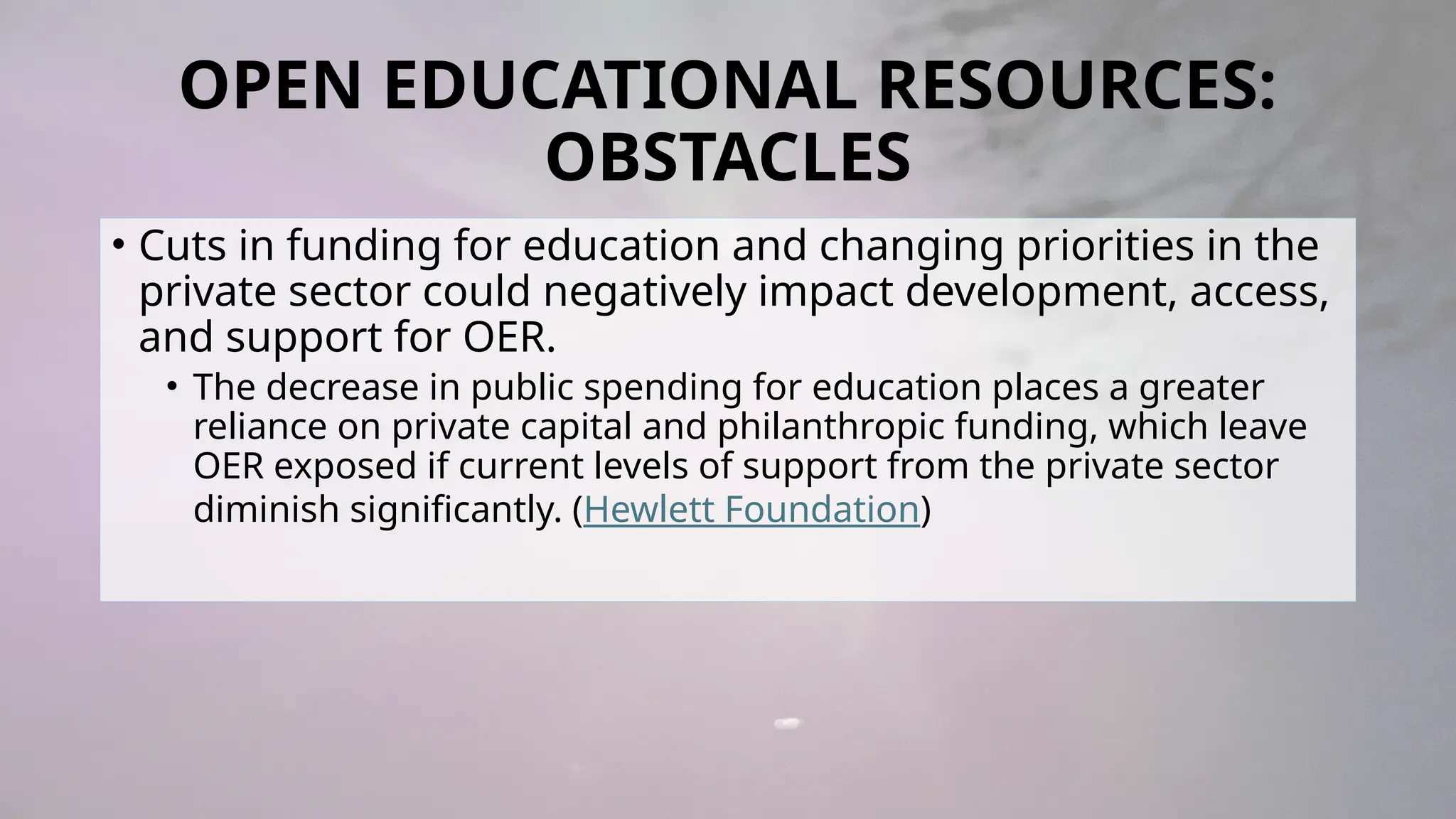 OPEN EDUCATIONAL RESOURCES:
OBSTACLES
• Cuts in funding for education and changing priorities in the
private sector could negatively impact development, access,
and support for OER.
• The decrease in public spending for education places a greater
reliance on private capital and philanthropic funding, which leave
OER exposed if current levels of support from the private sector
diminish significantly. (Hewlett Foundation)
 