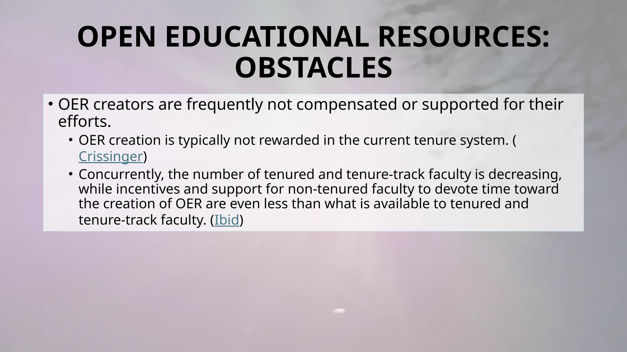 OPEN EDUCATIONAL RESOURCES:
OBSTACLES
• OER creators are frequently not compensated or supported for their
efforts.
• OER creation is typically not rewarded in the current tenure system. (
Crissinger)
• Concurrently, the number of tenured and tenure-track faculty is decreasing,
while incentives and support for non-tenured faculty to devote time toward
the creation of OER are even less than what is available to tenured and
tenure-track faculty. (Ibid)
 