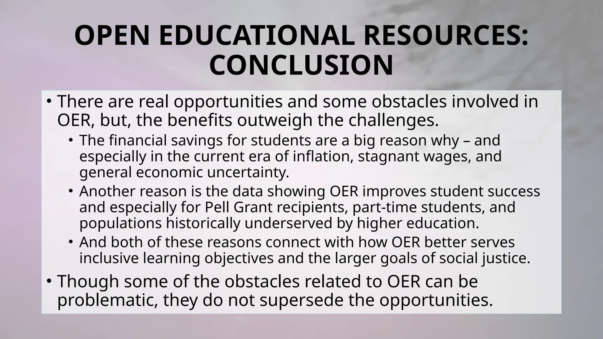 OPEN EDUCATIONAL RESOURCES:
CONCLUSION
• There are real opportunities and some obstacles involved in
OER, but, the benefits outweigh the challenges.
• The financial savings for students are a big reason why – and
especially in the current era of inflation, stagnant wages, and
general economic uncertainty.
• Another reason is the data showing OER improves student success
and especially for Pell Grant recipients, part-time students, and
populations historically underserved by higher education.
• And both of these reasons connect with how OER better serves
inclusive learning objectives and the larger goals of social justice.
• Though some of the obstacles related to OER can be
problematic, they do not supersede the opportunities.
 
