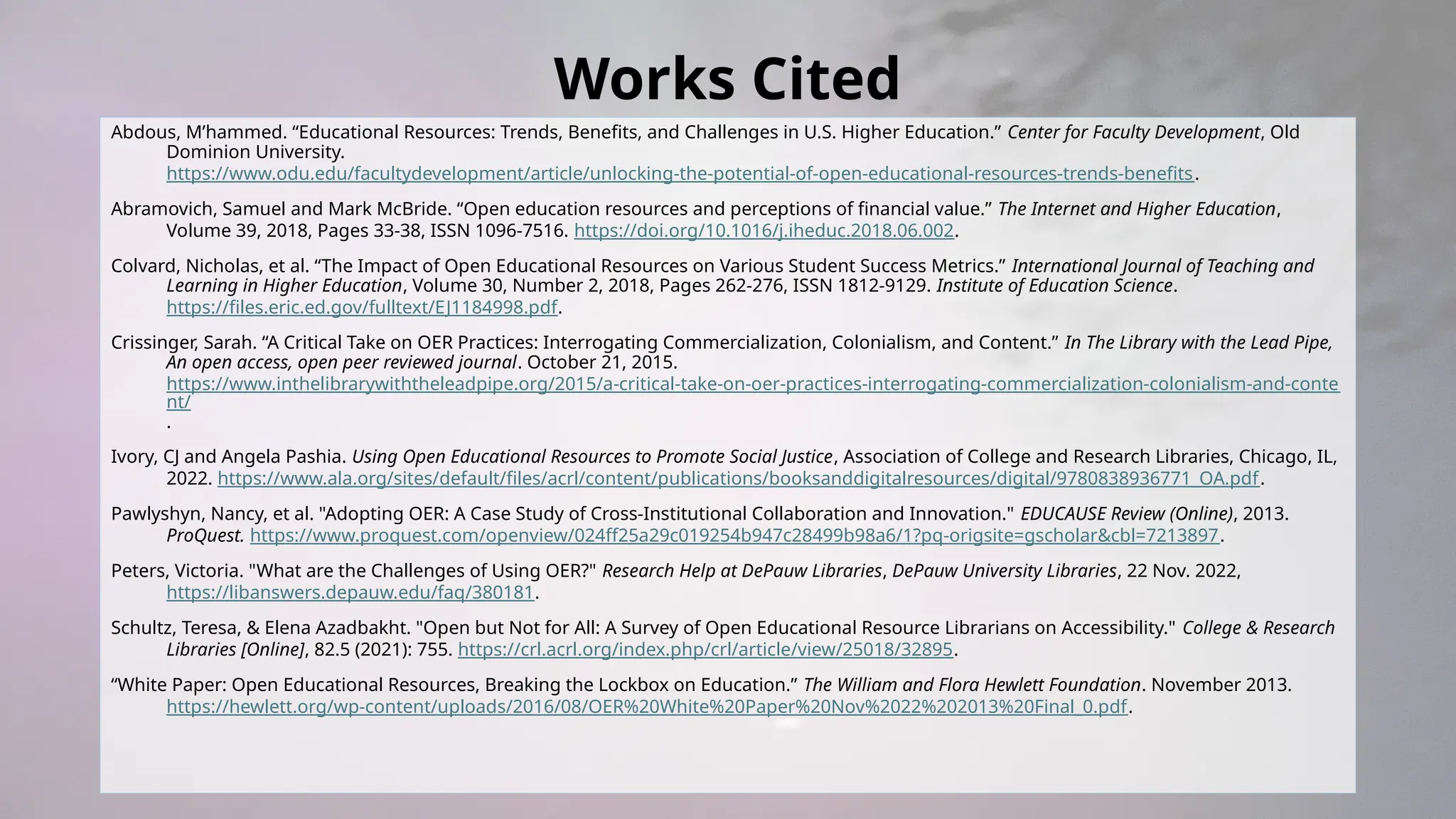 Works Cited
Abdous, M’hammed. “Educational Resources: Trends, Benefits, and Challenges in U.S. Higher Education.” Center for Faculty Development, Old
Dominion University.
https://www.odu.edu/facultydevelopment/article/unlocking-the-potential-of-open-educational-resources-trends-benefits.
Abramovich, Samuel and Mark McBride. “Open education resources and perceptions of financial value.” The Internet and Higher Education,
Volume 39, 2018, Pages 33-38, ISSN 1096-7516. https://doi.org/10.1016/j.iheduc.2018.06.002.
Colvard, Nicholas, et al. “The Impact of Open Educational Resources on Various Student Success Metrics.” International Journal of Teaching and
Learning in Higher Education, Volume 30, Number 2, 2018, Pages 262-276, ISSN 1812-9129. Institute of Education Science.
https://files.eric.ed.gov/fulltext/EJ1184998.pdf.
Crissinger, Sarah. “A Critical Take on OER Practices: Interrogating Commercialization, Colonialism, and Content.” In The Library with the Lead Pipe,
An open access, open peer reviewed journal. October 21, 2015.
https://www.inthelibrarywiththeleadpipe.org/2015/a-critical-take-on-oer-practices-interrogating-commercialization-colonialism-and-conte
nt/
.
Ivory, CJ and Angela Pashia. Using Open Educational Resources to Promote Social Justice, Association of College and Research Libraries, Chicago, IL,
2022. https://www.ala.org/sites/default/files/acrl/content/publications/booksanddigitalresources/digital/9780838936771_OA.pdf.
Pawlyshyn, Nancy, et al. "Adopting OER: A Case Study of Cross-Institutional Collaboration and Innovation." EDUCAUSE Review (Online), 2013.
ProQuest. https://www.proquest.com/openview/024ff25a29c019254b947c28499b98a6/1?pq-origsite=gscholar&cbl=7213897.
Peters, Victoria. "What are the Challenges of Using OER?" Research Help at DePauw Libraries, DePauw University Libraries, 22 Nov. 2022,
https://libanswers.depauw.edu/faq/380181.
Schultz, Teresa, & Elena Azadbakht. "Open but Not for All: A Survey of Open Educational Resource Librarians on Accessibility." College & Research
Libraries [Online], 82.5 (2021): 755. https://crl.acrl.org/index.php/crl/article/view/25018/32895.
“White Paper: Open Educational Resources, Breaking the Lockbox on Education.” The William and Flora Hewlett Foundation. November 2013.
https://hewlett.org/wp-content/uploads/2016/08/OER%20White%20Paper%20Nov%2022%202013%20Final_0.pdf.
 