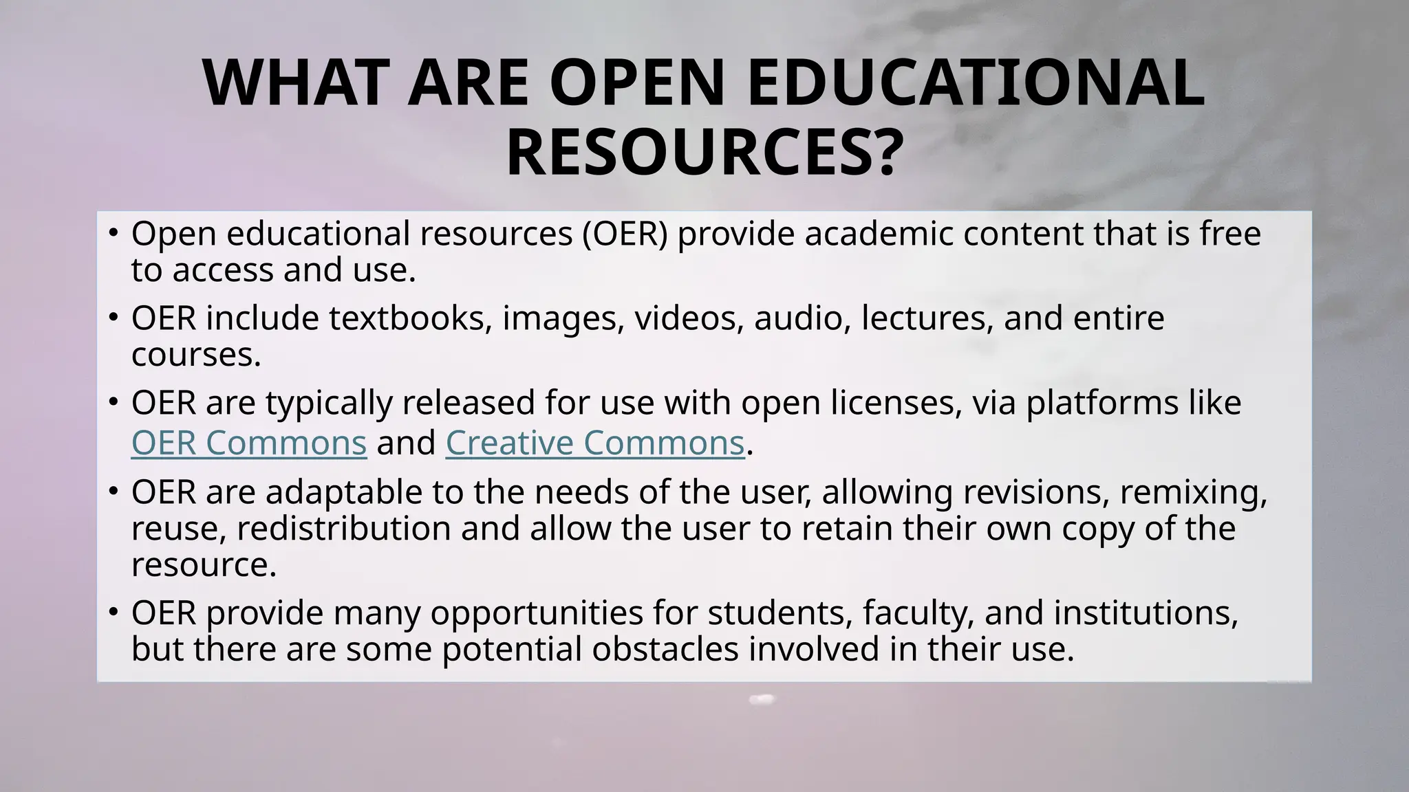 WHAT ARE OPEN EDUCATIONAL
RESOURCES?
• Open educational resources (OER) provide academic content that is free
to access and use.
• OER include textbooks, images, videos, audio, lectures, and entire
courses.
• OER are typically released for use with open licenses, via platforms like
OER Commons and Creative Commons.
• OER are adaptable to the needs of the user, allowing revisions, remixing,
reuse, redistribution and allow the user to retain their own copy of the
resource.
• OER provide many opportunities for students, faculty, and institutions,
but there are some potential obstacles involved in their use.
 