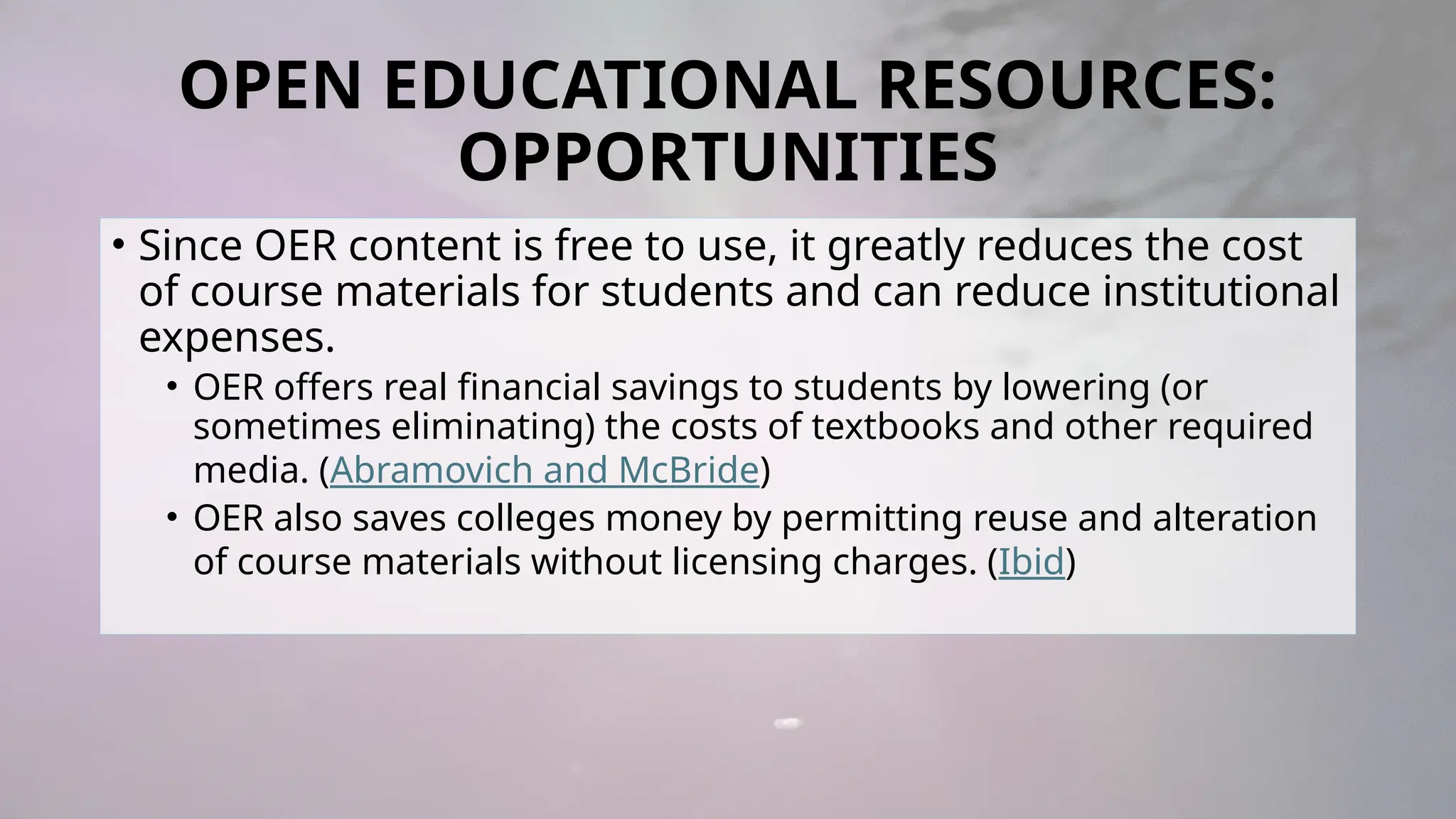 OPEN EDUCATIONAL RESOURCES:
OPPORTUNITIES
• Since OER content is free to use, it greatly reduces the cost
of course materials for students and can reduce institutional
expenses.
• OER offers real financial savings to students by lowering (or
sometimes eliminating) the costs of textbooks and other required
media. (Abramovich and McBride)
• OER also saves colleges money by permitting reuse and alteration
of course materials without licensing charges. (Ibid)
 