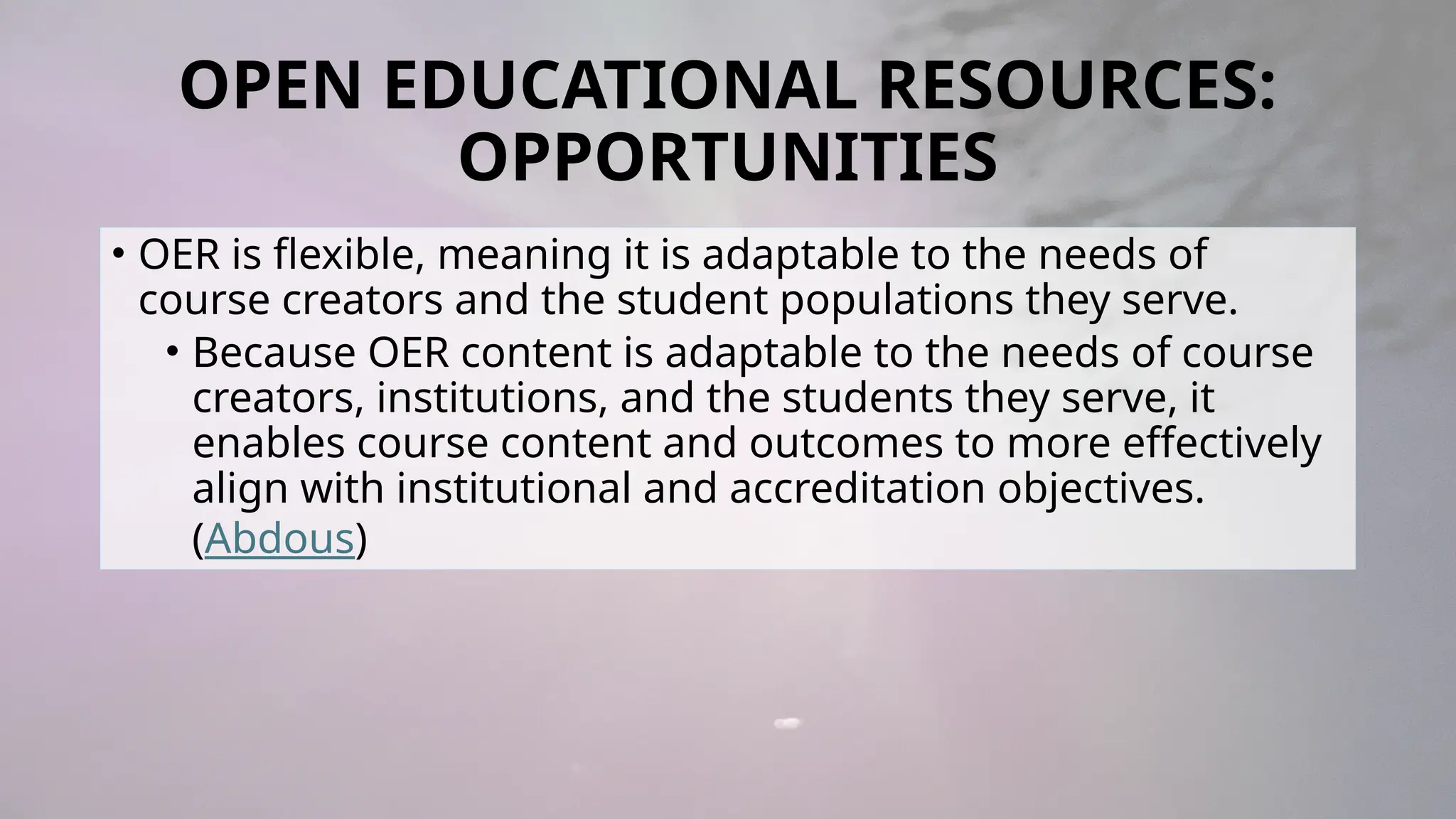 OPEN EDUCATIONAL RESOURCES:
OPPORTUNITIES
• OER is flexible, meaning it is adaptable to the needs of
course creators and the student populations they serve.
• Because OER content is adaptable to the needs of course
creators, institutions, and the students they serve, it
enables course content and outcomes to more effectively
align with institutional and accreditation objectives.
(Abdous)
 