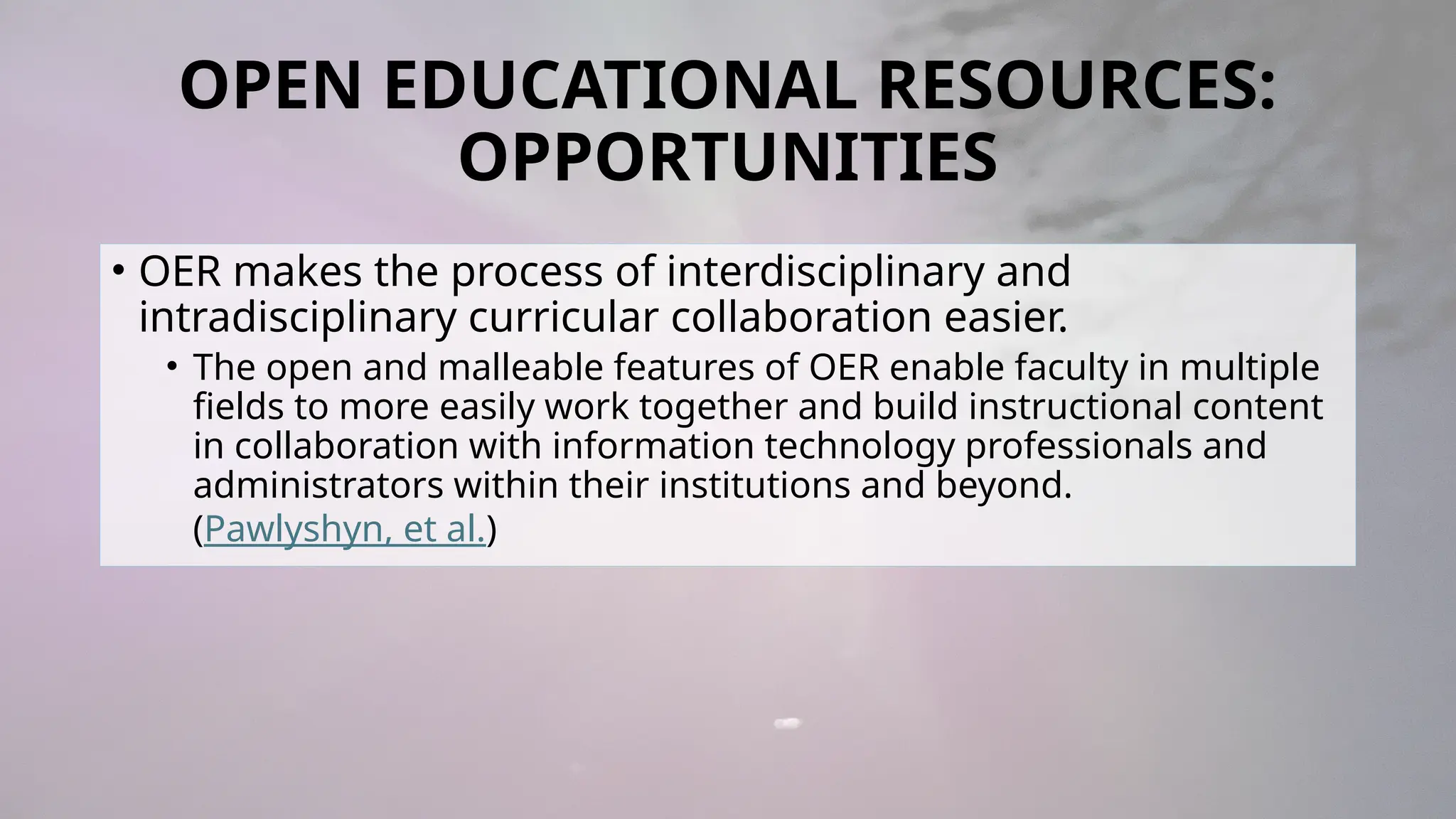 OPEN EDUCATIONAL RESOURCES:
OPPORTUNITIES
• OER makes the process of interdisciplinary and
intradisciplinary curricular collaboration easier.
• The open and malleable features of OER enable faculty in multiple
fields to more easily work together and build instructional content
in collaboration with information technology professionals and
administrators within their institutions and beyond.
(Pawlyshyn, et al.)
 