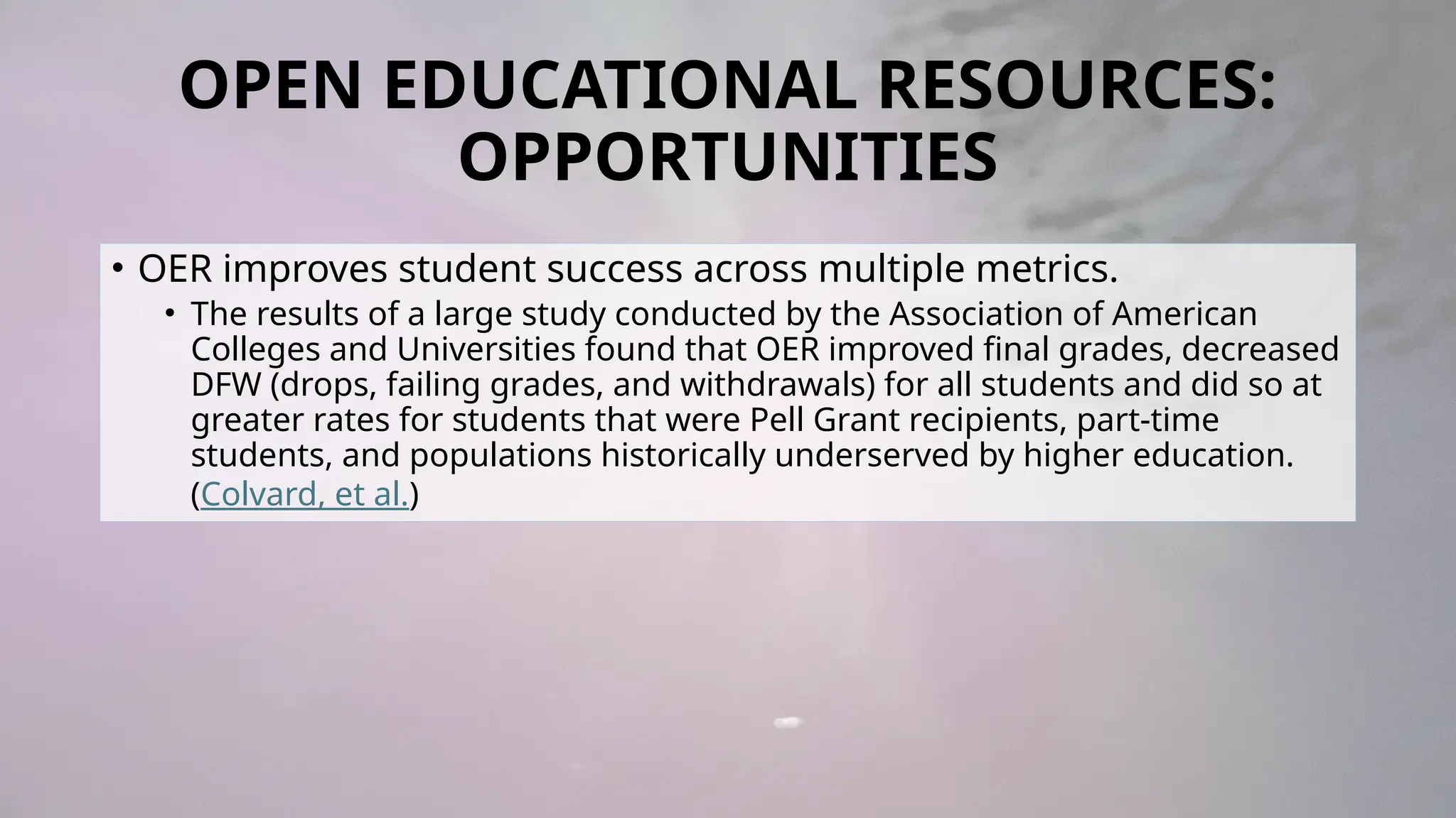 OPEN EDUCATIONAL RESOURCES:
OPPORTUNITIES
• OER improves student success across multiple metrics.
• The results of a large study conducted by the Association of American
Colleges and Universities found that OER improved final grades, decreased
DFW (drops, failing grades, and withdrawals) for all students and did so at
greater rates for students that were Pell Grant recipients, part-time
students, and populations historically underserved by higher education.
(Colvard, et al.)
 