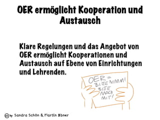 Sandra Schön & Martin Ebner
OER ermöglicht Kooperation und
Austausch
Klare Regelungen und das Angebot von
OER ermöglicht Kooperationen und
Austausch auf Ebene von Einrichtungen
und Lehrenden.
 