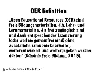 Sandra Schön & Martin Ebner
OER Deﬁnition
„Open Educational Resources (OER) sind
freie Bildungsmaterialien, d.h. Lehr- und
Lernmaterialien, die frei zugänglich sind
und dank entsprechender Lizenzierung
(oder weil sie gemeinfrei sind) ohne
zusätzliche Erlaubnis bearbeitet,
weiterentwickelt und weitergegeben werden
dürfen.“ (Bündnis Freie Bildung, 2015).
 