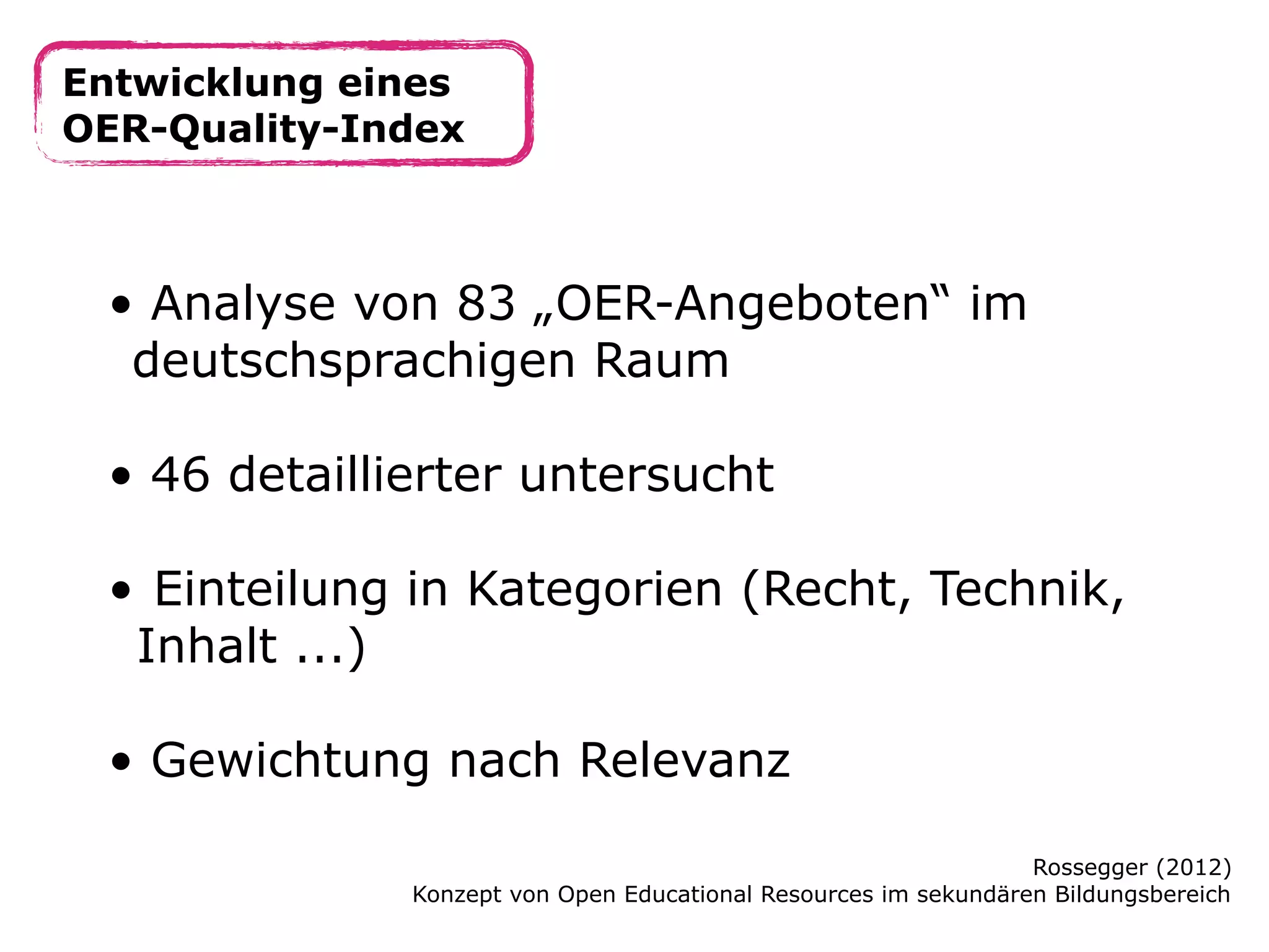 Entwicklung eines
OER-Quality-Index

• Analyse von 83 „OER-Angeboten“ im
deutschsprachigen Raum
• 46 detaillierter untersucht
• Einteilung in Kategorien (Recht, Technik,
Inhalt ...)
• Gewichtung nach Relevanz
Rossegger (2012)
Konzept von Open Educational Resources im sekundären Bildungsbereich

 