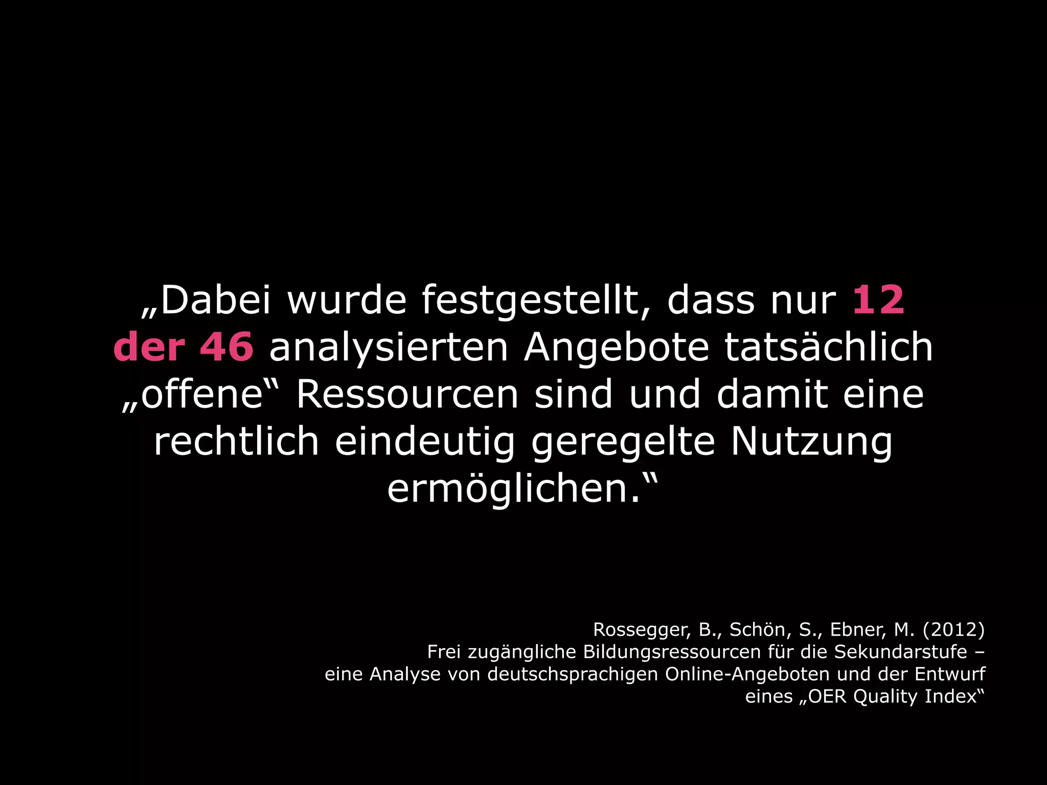 „Dabei wurde festgestellt, dass nur 12
der 46 analysierten Angebote tatsächlich
„offene“ Ressourcen sind und damit eine
rechtlich eindeutig geregelte Nutzung
ermöglichen.“

Rossegger, B., Schön, S., Ebner, M. (2012)
Frei zugängliche Bildungsressourcen für die Sekundarstufe –
eine Analyse von deutschsprachigen Online-Angeboten und der Entwurf
eines „OER Quality Index“

 