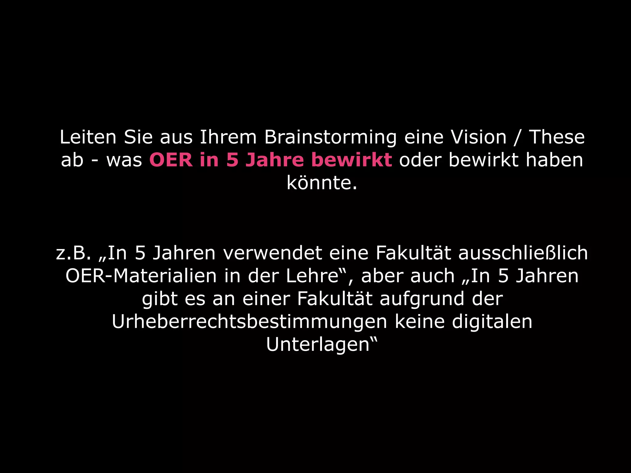 Leiten Sie aus Ihrem Brainstorming eine Vision / These
ab - was OER in 5 Jahre bewirkt oder bewirkt haben
könnte.
z.B. „In 5 Jahren verwendet eine Fakultät ausschließlich
OER-Materialien in der Lehre“, aber auch „In 5 Jahren
gibt es an einer Fakultät aufgrund der
Urheberrechtsbestimmungen keine digitalen
Unterlagen“

 
