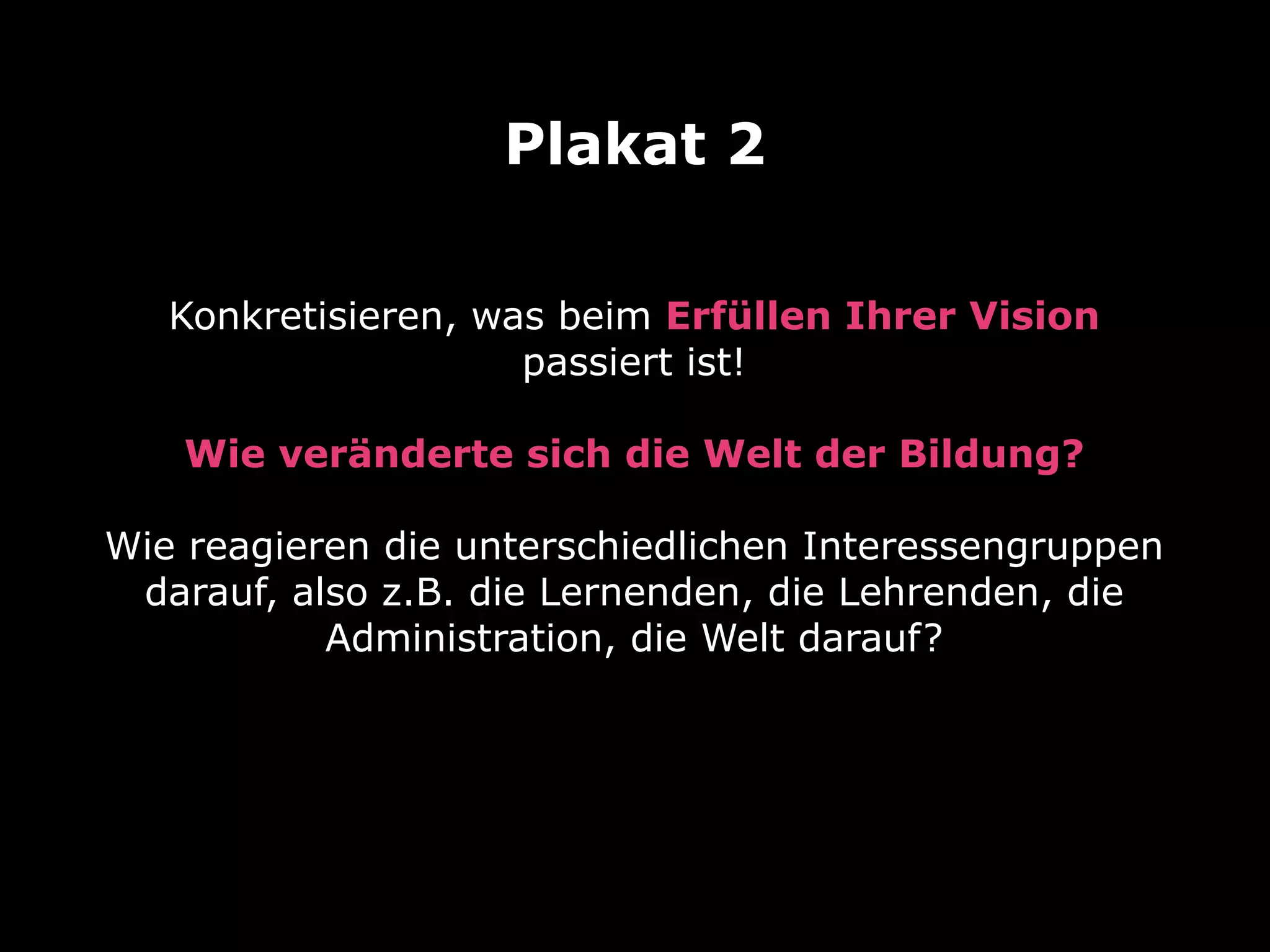 Plakat 2
Konkretisieren, was beim Erfüllen Ihrer Vision
passiert ist!
Wie veränderte sich die Welt der Bildung?
Wie reagieren die unterschiedlichen Interessengruppen
darauf, also z.B. die Lernenden, die Lehrenden, die
Administration, die Welt darauf?

 