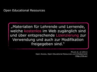 Open Educational Resources

„Materialien für Lehrende und Lernende,
welche kostenlos im Web zugänglich sind
und über entsprechende Lizenzierung zur
Verwendung und auch zur Modifikation
freigegeben sind.“
Mruck et. al (2011)
Open Access, Open Educational Resources und Urheberrecht
(http://l3t.eu)

 