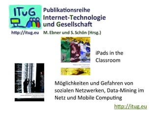iPads	
  in	
  the
Classroom

Möglichkeiten	
  und	
  Gefahren	
  von	
  
sozialen	
  Netzwerken,	
  Data-­‐Mining	
  im	
  
Netz	
  und	
  Mobile	
  CompuIng
h.p://itug.eu

 