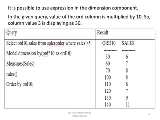 Dr. Girija Narasimhan
Model Clause
16
It is possible to use expression in the dimension component.
In the given query, value of the ord column is multiplied by 10. So,
column value 3 is displaying as 30.
 