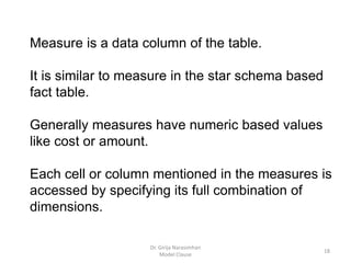 Dr. Girija Narasimhan
Model Clause
18
Measure is a data column of the table.
It is similar to measure in the star schema based
fact table.
Generally measures have numeric based values
like cost or amount.
Each cell or column mentioned in the measures is
accessed by specifying its full combination of
dimensions.
 