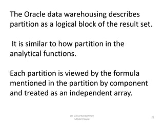Dr. Girija Narasimhan
Model Clause
22
The Oracle data warehousing describes
partition as a logical block of the result set.
It is similar to how partition in the
analytical functions.
Each partition is viewed by the formula
mentioned in the partition by component
and treated as an independent array.
 