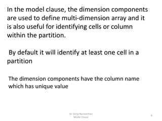 Dr. Girija Narasimhan
Model Clause
8
In the model clause, the dimension components
are used to define multi-dimension array and it
is also useful for identifying cells or column
within the partition.
By default it will identify at least one cell in a
partition
The dimension components have the column name
which has unique value
 