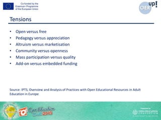 Tensions
• Open versus free
• Pedagogy versus appreciation
• Altruism versus marketisation
• Community versus openness
• Mass participation versus quality
• Add-on versus embedded funding
Source: IPTS, Overview and Analysis of Practices with Open Educational Resources in Adult
Education in Europe
 